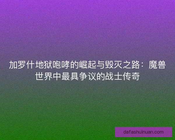 加罗什地狱咆哮的崛起与毁灭之路：魔兽世界中最具争议的战士传奇